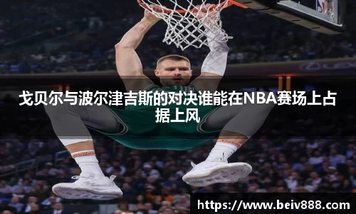 戈贝尔与波尔津吉斯的对决谁能在NBA赛场上占据上风
